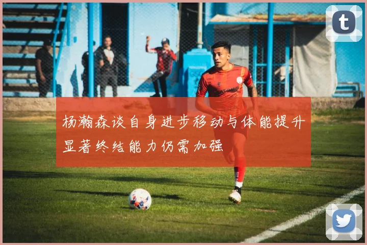 杨瀚森谈自身进步移动与体能提升显著终结能力仍需加强