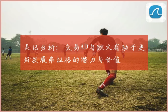 美记分析：交易AD与欧文有助于更好发展弗拉格的潜力与价值