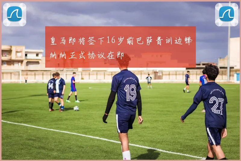 皇马即将签下16岁前巴萨青训边锋纳纳正式协议在即