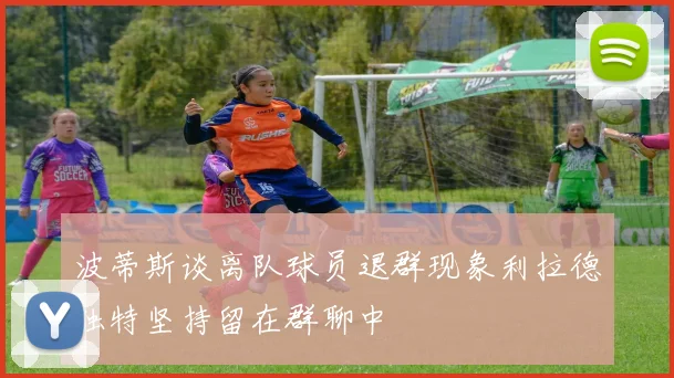 波蒂斯谈离队球员退群现象利拉德独特坚持留在群聊中