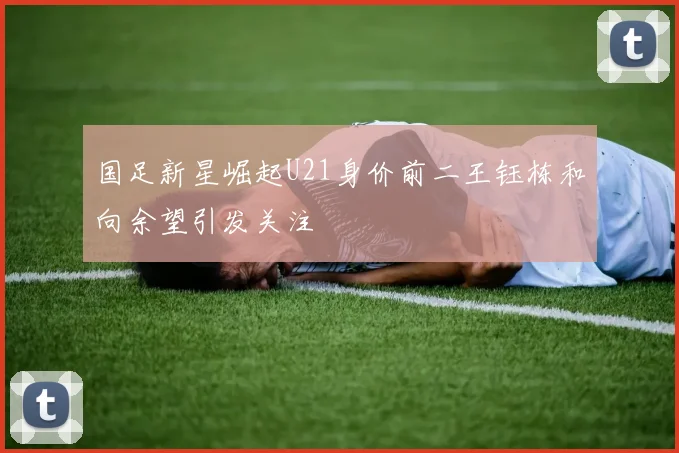 国足新星崛起U21身价前二王钰栋和向余望引发关注