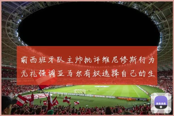 前西班牙队主帅批评维尼修斯行为无礼强调亚马尔有权选择自己的生活方式