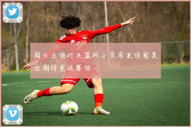 骑士主场对决篮网小莫布里伤愈复出期待重返赛场