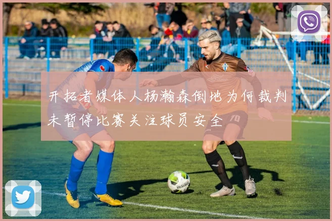 开拓者媒体人杨瀚森倒地为何裁判未暂停比赛关注球员安全