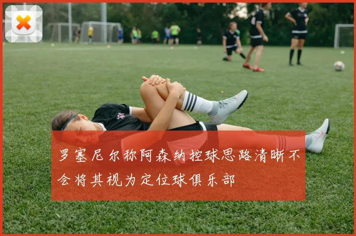 罗塞尼尔称阿森纳控球思路清晰不会将其视为定位球俱乐部
